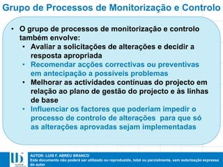 AUTOR: LUIS F. ABREU BRANCO
Este documento não poderá ser utilizado ou reproduzido, total ou parcialmente, sem autorização expressa
do autor
• O grupo de processos de monitorização e controlo
também envolve:
• Avaliar a solicitações de alterações e decidir a
resposta apropriada
• Recomendar acções correctivas ou preventivas
em antecipação a possíveis problemas
• Melhorar as actividades contínuas do projecto em
relação ao plano de gestão do projecto e às linhas
de base
• Influenciar os factores que poderiam impedir o
processo de controlo de alterações para que só
as alterações aprovadas sejam implementadas
Grupo de Processos de Monitorização e Controlo
 
