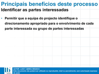 AUTOR: LUIS F. ABREU BRANCO
Este documento não poderá ser utilizado ou reproduzido, total ou parcialmente, sem autorização expressa
do autor
• Permitir que a equipa do projecto identifique o
direcionamento apropriado para o envolvimento de cada
parte interessada ou grupo de partes interessadas
Principais benefícios deste processo
Identificar as partes interessadas
 