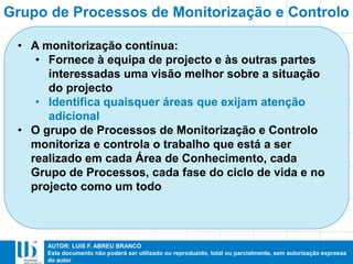 AUTOR: LUIS F. ABREU BRANCO
Este documento não poderá ser utilizado ou reproduzido, total ou parcialmente, sem autorização expressa
do autor
• A monitorização contínua:
• Fornece à equipa de projecto e às outras partes
interessadas uma visão melhor sobre a situação
do projecto
• Identifica quaisquer áreas que exijam atenção
adicional
• O grupo de Processos de Monitorização e Controlo
monitoriza e controla o trabalho que está a ser
realizado em cada Área de Conhecimento, cada
Grupo de Processos, cada fase do ciclo de vida e no
projecto como um todo
Grupo de Processos de Monitorização e Controlo
 