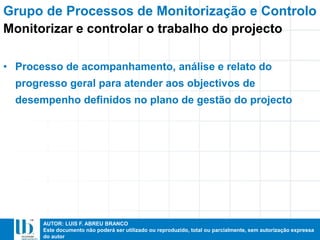 AUTOR: LUIS F. ABREU BRANCO
Este documento não poderá ser utilizado ou reproduzido, total ou parcialmente, sem autorização expressa
do autor
• Processo de acompanhamento, análise e relato do
progresso geral para atender aos objectivos de
desempenho definidos no plano de gestão do projecto
Grupo de Processos de Monitorização e Controlo
Monitorizar e controlar o trabalho do projecto
 