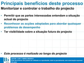 AUTOR: LUIS F. ABREU BRANCO
Este documento não poderá ser utilizado ou reproduzido, total ou parcialmente, sem autorização expressa
do autor
• Permitir que as partes interessadas entendam a situação
actual do projecto
• Reconhecer as acções adoptadas para abordar quaisquer
problemas de desempenho
• Ter visibilidade sobre a situação futura do projecto
• Este processo é realizado ao longo do projecto
Monitorizar e controlar o trabalho do projecto
Principais benefícios deste processo
 