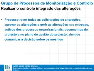 AUTOR: LUIS F. ABREU BRANCO
Este documento não poderá ser utilizado ou reproduzido, total ou parcialmente, sem autorização expressa
do autor
• Processo rever todas as solicitações de alterações,
aprovar as alterações e gerir as alterações nas entregas,
activos dos processos organizacionais, documentos do
projecto e no plano de gestão do projecto, além de
comunicar a decisão sobre os mesmos
Grupo de Processos de Monitorização e Controlo
Realizar o controlo integrado das alterações
 