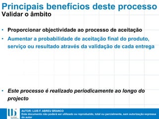 AUTOR: LUIS F. ABREU BRANCO
Este documento não poderá ser utilizado ou reproduzido, total ou parcialmente, sem autorização expressa
do autor
• Proporcionar objectividade ao processo de aceitação
• Aumentar a probabilidade de aceitação final do produto,
serviço ou resultado através da validação de cada entrega
• Este processo é realizado periodicamente ao longo do
projecto
Principais benefícios deste processo
Validar o âmbito
 