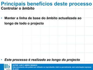 AUTOR: LUIS F. ABREU BRANCO
Este documento não poderá ser utilizado ou reproduzido, total ou parcialmente, sem autorização expressa
do autor
• Manter a linha de base do âmbito actualizada ao
longo de todo o projecto
• Este processo é realizado ao longo do projecto
Principais benefícios deste processo
Controlar o âmbito
 