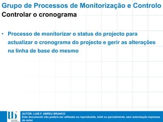 AUTOR: LUIS F. ABREU BRANCO
Este documento não poderá ser utilizado ou reproduzido, total ou parcialmente, sem autorização expressa
do autor
• Processo de monitorizar o status do projecto para
actualizar o cronograma do projecto e gerir as alterações
na linha de base do mesmo
Grupo de Processos de Monitorização e Controlo
Controlar o cronograma
 