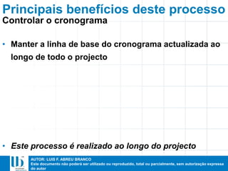 AUTOR: LUIS F. ABREU BRANCO
Este documento não poderá ser utilizado ou reproduzido, total ou parcialmente, sem autorização expressa
do autor
• Manter a linha de base do cronograma actualizada ao
longo de todo o projecto
• Este processo é realizado ao longo do projecto
Principais benefícios deste processo
Controlar o cronograma
 