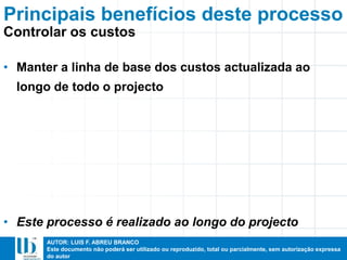 AUTOR: LUIS F. ABREU BRANCO
Este documento não poderá ser utilizado ou reproduzido, total ou parcialmente, sem autorização expressa
do autor
• Manter a linha de base dos custos actualizada ao
longo de todo o projecto
• Este processo é realizado ao longo do projecto
Principais benefícios deste processo
Controlar os custos
 