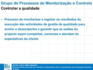 AUTOR: LUIS F. ABREU BRANCO
Este documento não poderá ser utilizado ou reproduzido, total ou parcialmente, sem autorização expressa
do autor
• Processo de monitorizar e registar os resultados da
execução das actividades de gestão da qualidade para
avaliar o desempenho e garantir que as saídas do
projecto sejam completas, correctas e atendam às
expectativas do cliente
Grupo de Processos de Monitorização e Controlo
Controlar a qualidade
 