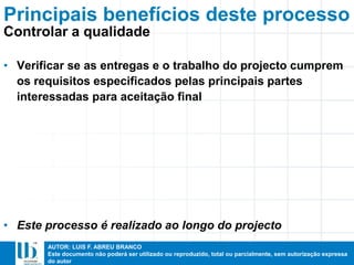 AUTOR: LUIS F. ABREU BRANCO
Este documento não poderá ser utilizado ou reproduzido, total ou parcialmente, sem autorização expressa
do autor
• Verificar se as entregas e o trabalho do projecto cumprem
os requisitos especificados pelas principais partes
interessadas para aceitação final
• Este processo é realizado ao longo do projecto
Principais benefícios deste processo
Controlar a qualidade
 