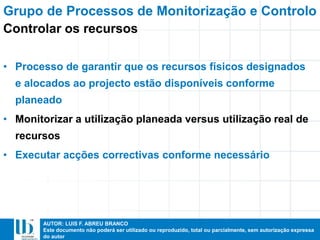 AUTOR: LUIS F. ABREU BRANCO
Este documento não poderá ser utilizado ou reproduzido, total ou parcialmente, sem autorização expressa
do autor
• Processo de garantir que os recursos físicos designados
e alocados ao projecto estão disponíveis conforme
planeado
• Monitorizar a utilização planeada versus utilização real de
recursos
• Executar acções correctivas conforme necessário
Grupo de Processos de Monitorização e Controlo
Controlar os recursos
 