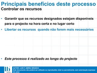 AUTOR: LUIS F. ABREU BRANCO
Este documento não poderá ser utilizado ou reproduzido, total ou parcialmente, sem autorização expressa
do autor
• Garantir que os recursos designados estejam disponíveis
para o projecto na hora certa e no lugar certo
• Libertar os recursos quando não forem mais necessários
• Este processo é realizado ao longo do projecto
Principais benefícios deste processo
Controlar os recursos
 