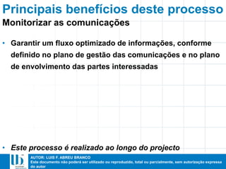 AUTOR: LUIS F. ABREU BRANCO
Este documento não poderá ser utilizado ou reproduzido, total ou parcialmente, sem autorização expressa
do autor
• Garantir um fluxo optimizado de informações, conforme
definido no plano de gestão das comunicações e no plano
de envolvimento das partes interessadas
• Este processo é realizado ao longo do projecto
Principais benefícios deste processo
Monitorizar as comunicações
 
