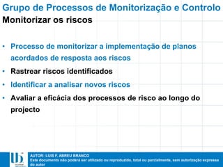 AUTOR: LUIS F. ABREU BRANCO
Este documento não poderá ser utilizado ou reproduzido, total ou parcialmente, sem autorização expressa
do autor
• Processo de monitorizar a implementação de planos
acordados de resposta aos riscos
• Rastrear riscos identificados
• Identificar a analisar novos riscos
• Avaliar a eficácia dos processos de risco ao longo do
projecto
Grupo de Processos de Monitorização e Controlo
Monitorizar os riscos
 