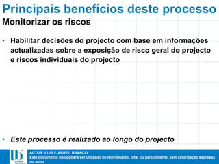 AUTOR: LUIS F. ABREU BRANCO
Este documento não poderá ser utilizado ou reproduzido, total ou parcialmente, sem autorização expressa
do autor
• Habilitar decisões do projecto com base em informações
actualizadas sobre a exposição de risco geral do projecto
e riscos individuais do projecto
• Este processo é realizado ao longo do projecto
Principais benefícios deste processo
Monitorizar os riscos
 