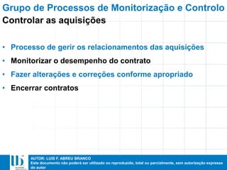 AUTOR: LUIS F. ABREU BRANCO
Este documento não poderá ser utilizado ou reproduzido, total ou parcialmente, sem autorização expressa
do autor
• Processo de gerir os relacionamentos das aquisições
• Monitorizar o desempenho do contrato
• Fazer alterações e correções conforme apropriado
• Encerrar contratos
Grupo de Processos de Monitorização e Controlo
Controlar as aquisições
 