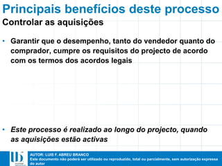 AUTOR: LUIS F. ABREU BRANCO
Este documento não poderá ser utilizado ou reproduzido, total ou parcialmente, sem autorização expressa
do autor
• Garantir que o desempenho, tanto do vendedor quanto do
comprador, cumpre os requisitos do projecto de acordo
com os termos dos acordos legais
• Este processo é realizado ao longo do projecto, quando
as aquisições estão activas
Principais benefícios deste processo
Controlar as aquisições
 