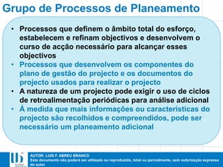 AUTOR: LUIS F. ABREU BRANCO
Este documento não poderá ser utilizado ou reproduzido, total ou parcialmente, sem autorização expressa
do autor
Grupo de Processos de Planeamento
• Processos que definem o âmbito total do esforço,
estabelecem e refinam objectivos e desenvolvem o
curso de acção necessário para alcançar esses
objectivos
• Processos que desenvolvem os componentes do
plano de gestão do projecto e os documentos do
projecto usados para realizar o projecto
• A natureza de um projecto pode exigir o uso de ciclos
de retroalimentação periódicas para análise adicional
• Á medida que mais informações ou características do
projecto são recolhidos e compreendidos, pode ser
necessário um planeamento adicional
 