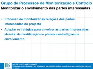 AUTOR: LUIS F. ABREU BRANCO
Este documento não poderá ser utilizado ou reproduzido, total ou parcialmente, sem autorização expressa
do autor
• Processo de monitorizar as relações das partes
interessadas do projecto
• Adaptar estratégias para envolver as partes interessadas
através da modificação de planos e estratégias de
envolvimento
Grupo de Processos de Monitorização e Controlo
Monitorizar o envolvimento das partes interessadas
 