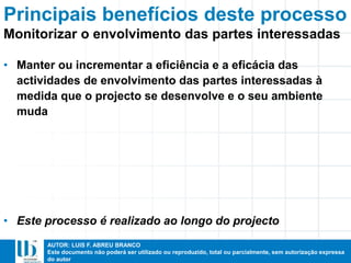AUTOR: LUIS F. ABREU BRANCO
Este documento não poderá ser utilizado ou reproduzido, total ou parcialmente, sem autorização expressa
do autor
• Manter ou incrementar a eficiência e a eficácia das
actividades de envolvimento das partes interessadas à
medida que o projecto se desenvolve e o seu ambiente
muda
• Este processo é realizado ao longo do projecto
Principais benefícios deste processo
Monitorizar o envolvimento das partes interessadas
 