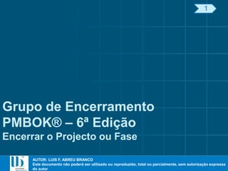 AUTOR: LUIS F. ABREU BRANCO
Este documento não poderá ser utilizado ou reproduzido, total ou parcialmente, sem autorização expressa
do autor
AUTOR: LUIS F. ABREU BRANCO
Este documento não poderá ser utilizado ou reproduzido, total ou parcialmente, sem autorização expressa
do autor
Grupo de Encerramento
PMBOK® – 6ª Edição
Encerrar o Projecto ou Fase
1
 