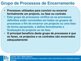 AUTOR: LUIS F. ABREU BRANCO
Este documento não poderá ser utilizado ou reproduzido, total ou parcialmente, sem autorização expressa
do autor
• Processos utilizados para concluir ou encerrar
formalmente um projecto, ou fase ou contrato
• Este grupo de processos verifica se os processos
definidos estão concluídos em todos os grupos de
processos a fim de encerrar um projecto ou uma fase
de forma apropriada, e define formalmente a
finalização do projecto ou da fase
• O principal benefício deste grupo de processos é que
as fases, os projectos e os contratos são encerrados
adequadamente
Grupo de Processos de Encerramento
 