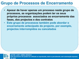 AUTOR: LUIS F. ABREU BRANCO
Este documento não poderá ser utilizado ou reproduzido, total ou parcialmente, sem autorização expressa
do autor
• Apesar de haver apenas um processo neste grupo de
processos, as organizações podem ter os seus
próprios processos associados ao encerramento das
fases, dos projectos e dos contratos
• Este grupo de processos também pode abordar o
encerramento antecipado do projecto, por exemplo,
projectos interrompidos ou cancelados
Grupo de Processos de Encerramento
 
