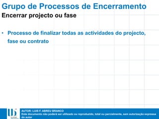 AUTOR: LUIS F. ABREU BRANCO
Este documento não poderá ser utilizado ou reproduzido, total ou parcialmente, sem autorização expressa
do autor
• Processo de finalizar todas as actividades do projecto,
fase ou contrato
Grupo de Processos de Encerramento
Encerrar projecto ou fase
 