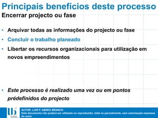 AUTOR: LUIS F. ABREU BRANCO
Este documento não poderá ser utilizado ou reproduzido, total ou parcialmente, sem autorização expressa
do autor
• Arquivar todas as informações do projecto ou fase
• Concluir o trabalho planeado
• Libertar os recursos organizacionais para utilização em
novos empreendimentos
• Este processo é realizado uma vez ou em pontos
prédefinidos do projecto
Principais benefícios deste processo
Encerrar projecto ou fase
 