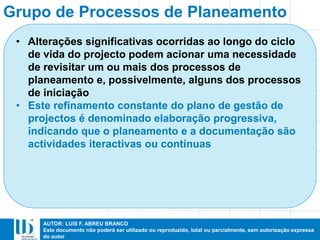 AUTOR: LUIS F. ABREU BRANCO
Este documento não poderá ser utilizado ou reproduzido, total ou parcialmente, sem autorização expressa
do autor
Grupo de Processos de Planeamento
• Alterações significativas ocorridas ao longo do ciclo
de vida do projecto podem acionar uma necessidade
de revisitar um ou mais dos processos de
planeamento e, possivelmente, alguns dos processos
de iniciação
• Este refinamento constante do plano de gestão de
projectos é denominado elaboração progressiva,
indicando que o planeamento e a documentação são
actividades iteractivas ou contínuas
 