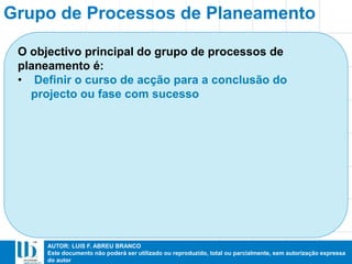 AUTOR: LUIS F. ABREU BRANCO
Este documento não poderá ser utilizado ou reproduzido, total ou parcialmente, sem autorização expressa
do autor
O objectivo principal do grupo de processos de
planeamento é:
• Definir o curso de acção para a conclusão do
projecto ou fase com sucesso
Grupo de Processos de Planeamento
 