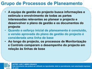 AUTOR: LUIS F. ABREU BRANCO
Este documento não poderá ser utilizado ou reproduzido, total ou parcialmente, sem autorização expressa
do autor
Grupo de Processos de Planeamento
• A equipa de gestão do projecto busca informações e
estimula o envolvimento de todas as partes
interessadas relevantes ao planear o projecto e
desenvolver o plano de gestão e os documentos do
projecto
• Quando o esforço inicial de planeamento é concluído,
a versão aprovada do plano de gestão do projecto é
considerada uma linha de base
• Ao longo do projecto, os processos de Monitorização
e Controlo comparam o desempenho do projecto em
relação às linhas de base
 