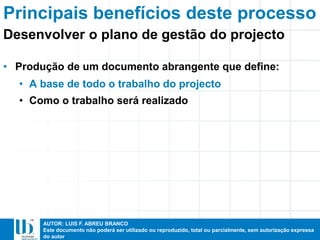 AUTOR: LUIS F. ABREU BRANCO
Este documento não poderá ser utilizado ou reproduzido, total ou parcialmente, sem autorização expressa
do autor
Principais benefícios deste processo
• Produção de um documento abrangente que define:
• A base de todo o trabalho do projecto
• Como o trabalho será realizado
Desenvolver o plano de gestão do projecto
 