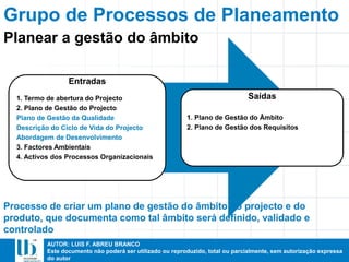 AUTOR: LUIS F. ABREU BRANCO
Este documento não poderá ser utilizado ou reproduzido, total ou parcialmente, sem autorização expressa
do autor
Entradas
1. Termo de abertura do Projecto
2. Plano de Gestão do Projecto
Plano de Gestão da Qualidade
Descrição do Ciclo de Vida do Projecto
Abordagem de Desenvolvimento
3. Factores Ambientais
4. Activos dos Processos Organizacionais
Saídas
1. Plano de Gestão do Âmbito
2. Plano de Gestão dos Requisitos
Processo de criar um plano de gestão do âmbito do projecto e do
produto, que documenta como tal âmbito será definido, validado e
controlado
Planear a gestão do âmbito
Grupo de Processos de Planeamento
 