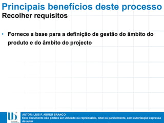 AUTOR: LUIS F. ABREU BRANCO
Este documento não poderá ser utilizado ou reproduzido, total ou parcialmente, sem autorização expressa
do autor
Principais benefícios deste processo
• Fornece a base para a definição de gestão do âmbito do
produto e do âmbito do projecto
Recolher requisitos
 