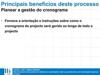 AUTOR: LUIS F. ABREU BRANCO
Este documento não poderá ser utilizado ou reproduzido, total ou parcialmente, sem autorização expressa
do autor
Principais benefícios deste processo
• Fornece a orientação e instruções sobre como o
cronograma do projecto será gerido ao longo de todo o
projecto
Planear a gestão do cronograma
 