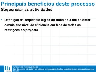 AUTOR: LUIS F. ABREU BRANCO
Este documento não poderá ser utilizado ou reproduzido, total ou parcialmente, sem autorização expressa
do autor
Principais benefícios deste processo
• Definição da sequência lógica do trabalho a fim de obter
o mais alto nível de eficiência em face de todas as
restrições do projecto
Sequenciar as actividades
 