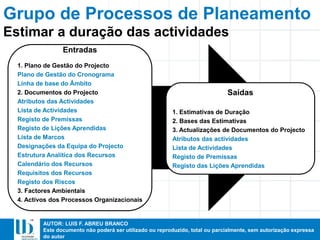 AUTOR: LUIS F. ABREU BRANCO
Este documento não poderá ser utilizado ou reproduzido, total ou parcialmente, sem autorização expressa
do autor
Entradas
1. Plano de Gestão do Projecto
Plano de Gestão do Cronograma
Linha de base do Âmbito
2. Documentos do Projecto
Atributos das Actividades
Lista de Actividades
Registo de Premissas
Registo de Lições Aprendidas
Lista de Marcos
Designações da Equipa do Projecto
Estrutura Analítica dos Recursos
Calendário dos Recursos
Requisitos dos Recursos
Registo dos Riscos
3. Factores Ambientais
4. Activos dos Processos Organizacionais
Saídas
1. Estimativas de Duração
2. Bases das Estimativas
3. Actualizações de Documentos do Projecto
Atributos das actividades
Lista de Actividades
Registo de Premissas
Registo das Lições Aprendidas
Estimar a duração das actividades
Grupo de Processos de Planeamento
 