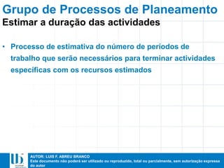 AUTOR: LUIS F. ABREU BRANCO
Este documento não poderá ser utilizado ou reproduzido, total ou parcialmente, sem autorização expressa
do autor
• Processo de estimativa do número de períodos de
trabalho que serão necessários para terminar actividades
específicas com os recursos estimados
Estimar a duração das actividades
Grupo de Processos de Planeamento
 