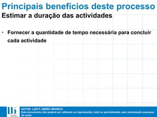 AUTOR: LUIS F. ABREU BRANCO
Este documento não poderá ser utilizado ou reproduzido, total ou parcialmente, sem autorização expressa
do autor
Principais benefícios deste processo
• Fornecer a quantidade de tempo necessária para concluir
cada actividade
Estimar a duração das actividades
 
