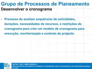 AUTOR: LUIS F. ABREU BRANCO
Este documento não poderá ser utilizado ou reproduzido, total ou parcialmente, sem autorização expressa
do autor
• Processo de analisar sequências de actividades,
durações, necessidades de recursos, e restrições do
cronograma para criar um modelo de cronograma para
execução, monitorização e controlo do projecto
Desenvolver o cronograma
Grupo de Processos de Planeamento
 