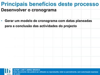 AUTOR: LUIS F. ABREU BRANCO
Este documento não poderá ser utilizado ou reproduzido, total ou parcialmente, sem autorização expressa
do autor
Principais benefícios deste processo
• Gerar um modelo de cronograma com datas planeadas
para a conclusão das actividades do projecto
Desenvolver o cronograma
 