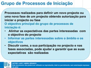 AUTOR: LUIS F. ABREU BRANCO
Este documento não poderá ser utilizado ou reproduzido, total ou parcialmente, sem autorização expressa
do autor
Grupo de Processos de Iniciação
Processos realizados para definir um novo projecto ou
uma nova fase de um projecto obtendo autorização para
iniciar o projecto ou fase
O objectivo principal do grupo de processos de
iniciação é:
• Alinhar as expectativas das partes interessadas com
o objectivo do projecto
• Informar as partes interessadas sobre o âmbito e os
objectivos
• Discutir como, a sua participação no projecto e nas
fases associadas, pode ajudar a garantir que as suas
expectativas são realizadas
 