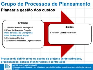 AUTOR: LUIS F. ABREU BRANCO
Este documento não poderá ser utilizado ou reproduzido, total ou parcialmente, sem autorização expressa
do autor
Entradas
1. Termo de abertura do Projecto
2. Plano de Gestão do Projecto
Plano de Gestão do Cronograma
Plano de Gestão dos Riscos
3. Factores Ambientais
4. Activos dos Processos Organizacionais
Saídas
1. Plano de Gestão dos Custos
Processo de definir como os custos do projecto serão estimados,
orçamentados, geridos monitorizados e controlados
Planear a gestão dos custos
Grupo de Processos de Planeamento
 