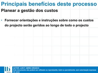 AUTOR: LUIS F. ABREU BRANCO
Este documento não poderá ser utilizado ou reproduzido, total ou parcialmente, sem autorização expressa
do autor
Principais benefícios deste processo
• Fornecer orientações e instruções sobre como os custos
do projecto serão geridos ao longo de todo o projecto
Planear a gestão dos custos
 