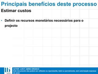 AUTOR: LUIS F. ABREU BRANCO
Este documento não poderá ser utilizado ou reproduzido, total ou parcialmente, sem autorização expressa
do autor
Principais benefícios deste processo
• Definir os recursos monetários necessários para o
projecto
Estimar custos
 