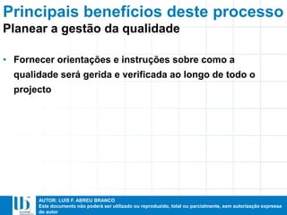 AUTOR: LUIS F. ABREU BRANCO
Este documento não poderá ser utilizado ou reproduzido, total ou parcialmente, sem autorização expressa
do autor
Principais benefícios deste processo
• Fornecer orientações e instruções sobre como a
qualidade será gerida e verificada ao longo de todo o
projecto
Planear a gestão da qualidade
 