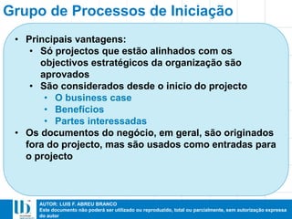 AUTOR: LUIS F. ABREU BRANCO
Este documento não poderá ser utilizado ou reproduzido, total ou parcialmente, sem autorização expressa
do autor
Grupo de Processos de Iniciação
• Principais vantagens:
• Só projectos que estão alinhados com os
objectivos estratégicos da organização são
aprovados
• São considerados desde o inicio do projecto
• O business case
• Benefícios
• Partes interessadas
• Os documentos do negócio, em geral, são originados
fora do projecto, mas são usados como entradas para
o projecto
 