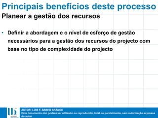 AUTOR: LUIS F. ABREU BRANCO
Este documento não poderá ser utilizado ou reproduzido, total ou parcialmente, sem autorização expressa
do autor
Principais benefícios deste processo
• Definir a abordagem e o nível de esforço de gestão
necessários para a gestão dos recursos do projecto com
base no tipo de complexidade do projecto
Planear a gestão dos recursos
 