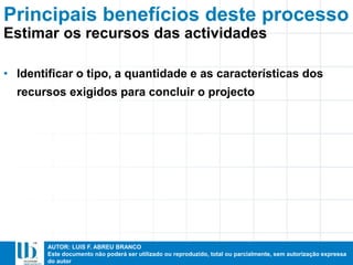 AUTOR: LUIS F. ABREU BRANCO
Este documento não poderá ser utilizado ou reproduzido, total ou parcialmente, sem autorização expressa
do autor
Principais benefícios deste processo
• Identificar o tipo, a quantidade e as características dos
recursos exigidos para concluir o projecto
Estimar os recursos das actividades
 