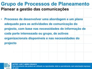 AUTOR: LUIS F. ABREU BRANCO
Este documento não poderá ser utilizado ou reproduzido, total ou parcialmente, sem autorização expressa
do autor
• Processo de desenvolver uma abordagem e um plano
adequado para as actividades de comunicação do
projecto, com base nas necessidades de informação de
cada parte interessada ou grupo, de activos
organizacionais disponíveis e nas necessidades do
projecto
Planear a gestão das comunicações
Grupo de Processos de Planeamento
 